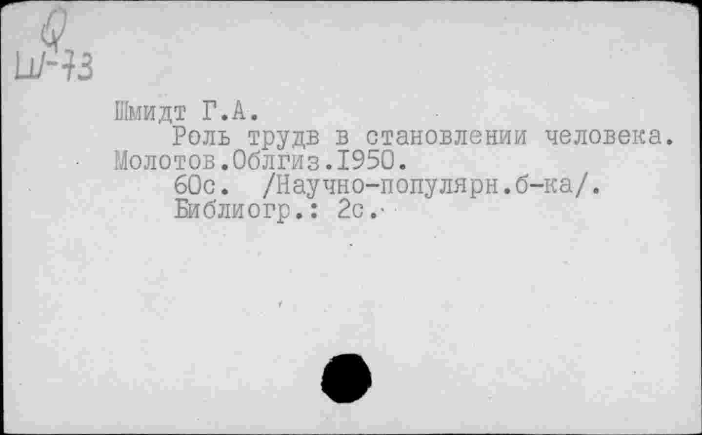 ﻿Шмидт Г.А.
Роль трудв в становлении человека. Молотов.Облгиз.1950.
60с. /Научно-популярн.б-ка/.
Библиогр.: 2с.-